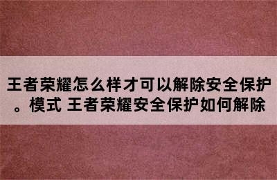 王者荣耀怎么样才可以解除安全保护。模式 王者荣耀安全保护如何解除